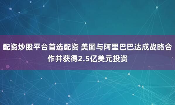 配资炒股平台首选配资 美图与阿里巴巴达成战略合作并获得2.5亿美元投资