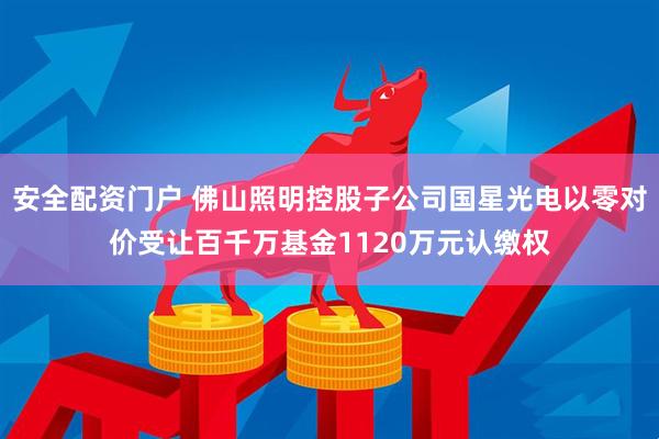 安全配资门户 佛山照明控股子公司国星光电以零对价受让百千万基金1120万元认缴权