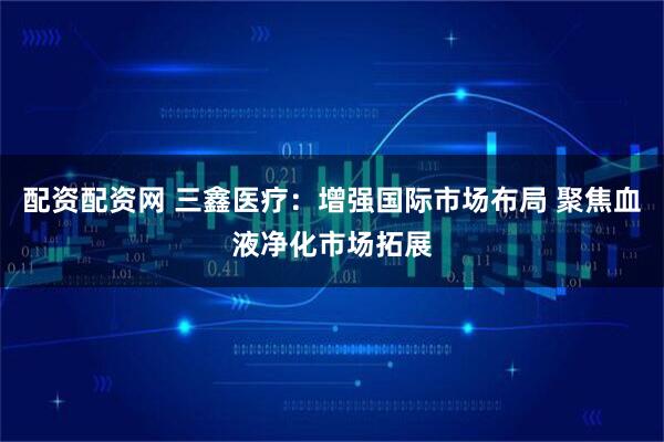 配资配资网 三鑫医疗：增强国际市场布局 聚焦血液净化市场拓展