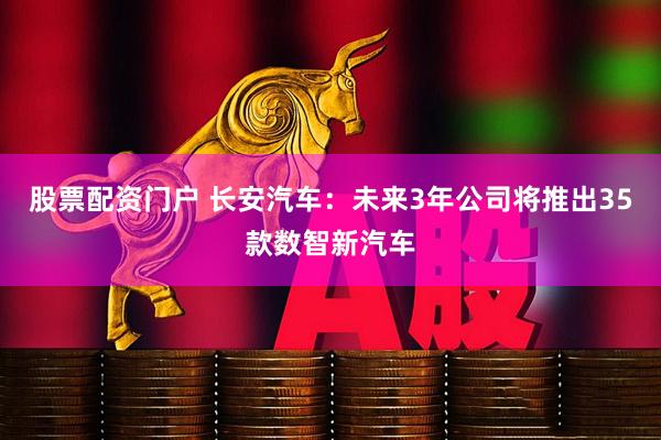 股票配资门户 长安汽车：未来3年公司将推出35款数智新汽车