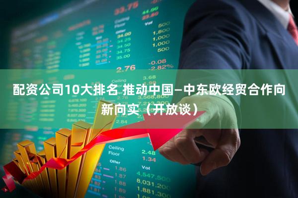 配资公司10大排名 推动中国—中东欧经贸合作向新向实（开放谈）