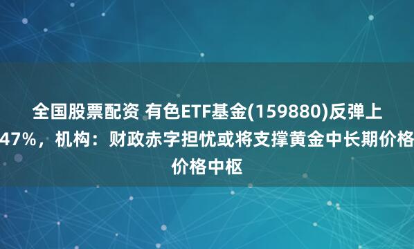 全国股票配资 有色ETF基金(159880)反弹上涨0.47%，机构：财政赤字担忧或将支撑黄金中长期价格中枢