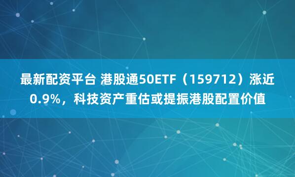 最新配资平台 港股通50ETF（159712）涨近0.9%，科技资产重估或提振港股配置价值