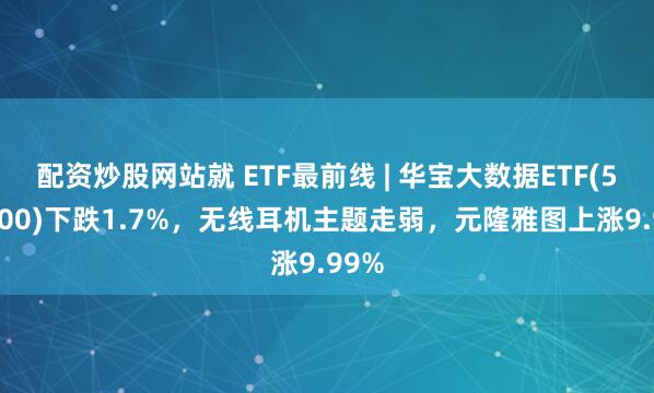 配资炒股网站就 ETF最前线 | 华宝大数据ETF(516700)下跌1.7%，无线耳机主题走弱，元隆雅图上涨9.99%