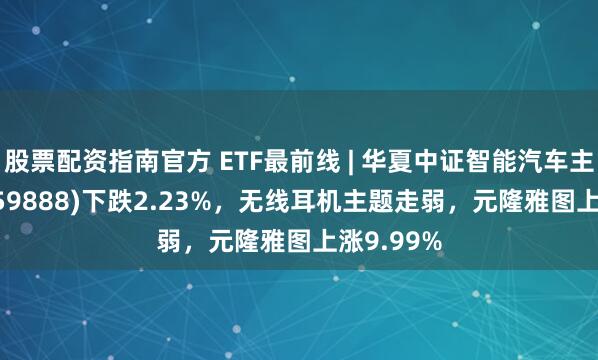 股票配资指南官方 ETF最前线 | 华夏中证智能汽车主题ETF(159888)下跌2.23%，无线耳机主题走弱，元隆雅图上涨9.99%