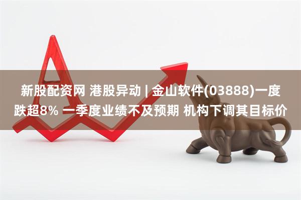 新股配资网 港股异动 | 金山软件(03888)一度跌超8% 一季度业绩不及预期 机构下调其目标价