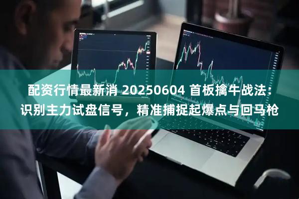 配资行情最新消 20250604 首板擒牛战法：识别主力试盘信号，精准捕捉起爆点与回马枪