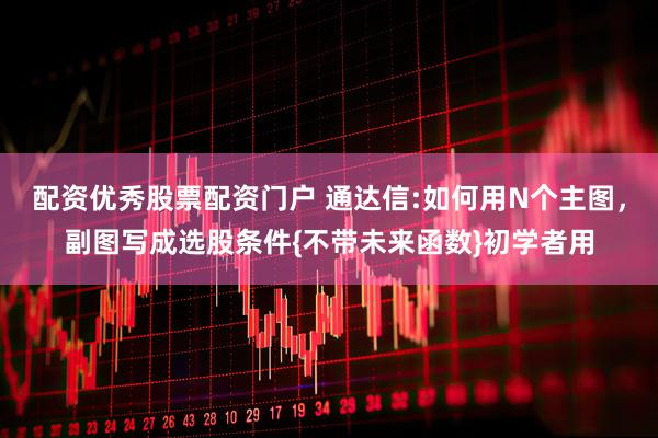 配资优秀股票配资门户 通达信:如何用N个主图，副图写成选股条件{不带未来函数}初学者用