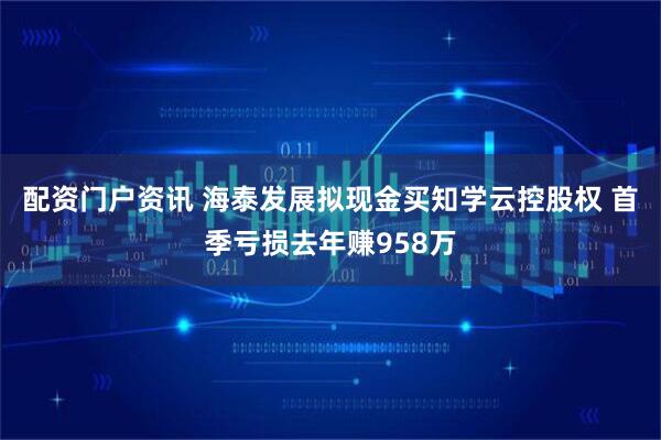 配资门户资讯 海泰发展拟现金买知学云控股权 首季亏损去年赚958万