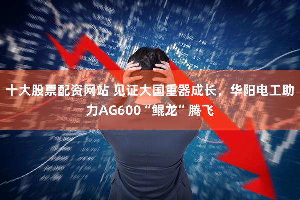十大股票配资网站 见证大国重器成长，华阳电工助力AG600“鲲龙”腾飞