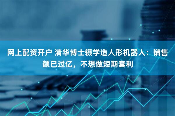 网上配资开户 清华博士辍学造人形机器人：销售额已过亿，不想做短期套利