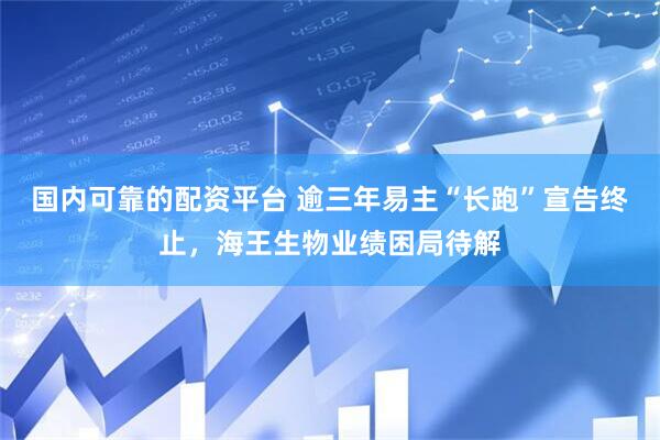国内可靠的配资平台 逾三年易主“长跑”宣告终止，海王生物业绩困局待解