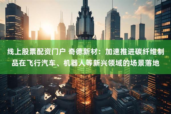 线上股票配资门户 奇德新材：加速推进碳纤维制品在飞行汽车、机器人等新兴领域的场景落地