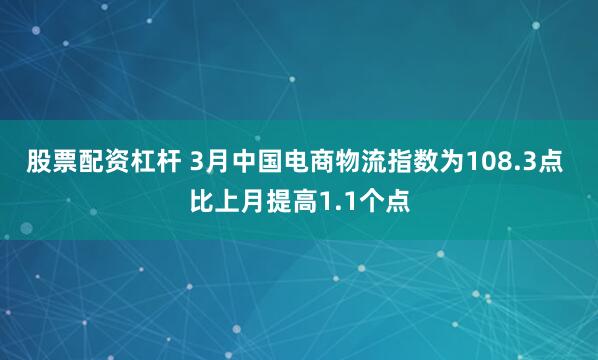 股票配资杠杆 3月中国电商物流指数为108.3点 比上月提高1.1个点
