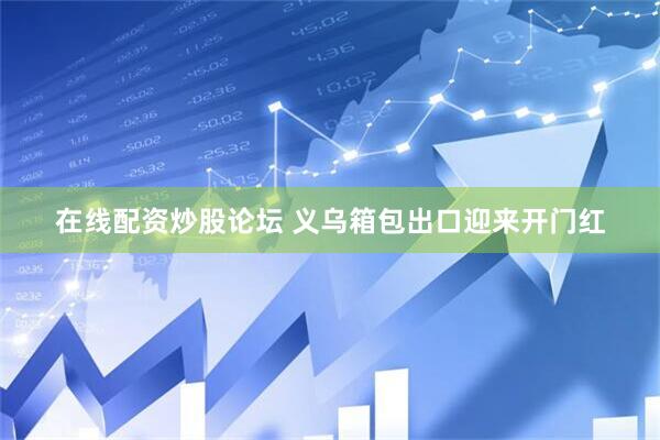 在线配资炒股论坛 义乌箱包出口迎来开门红