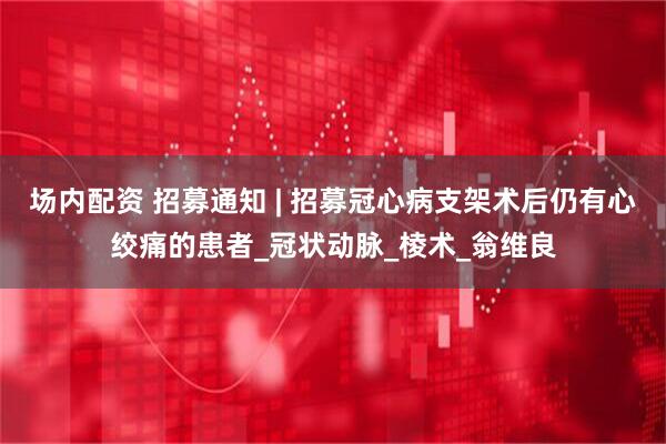 场内配资 招募通知 | 招募冠心病支架术后仍有心绞痛的患者_冠状动脉_棱术_翁维良