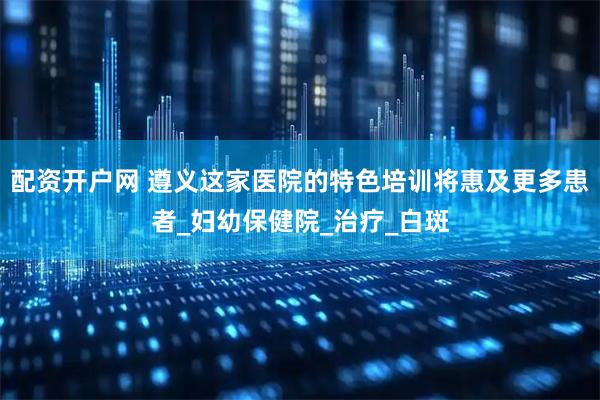 配资开户网 遵义这家医院的特色培训将惠及更多患者_妇幼保健院_治疗_白斑