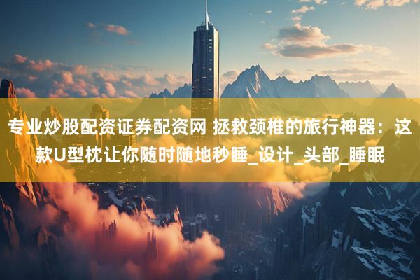 专业炒股配资证券配资网 拯救颈椎的旅行神器：这款U型枕让你随时随地秒睡_设计_头部_睡眠