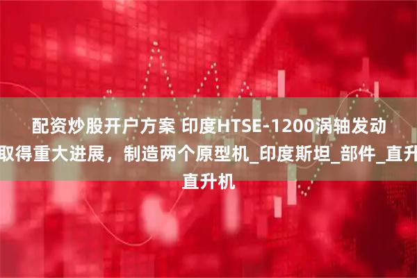 配资炒股开户方案 印度HTSE-1200涡轴发动机取得重大进展，制造两个原型机_印度斯坦_部件_直升机