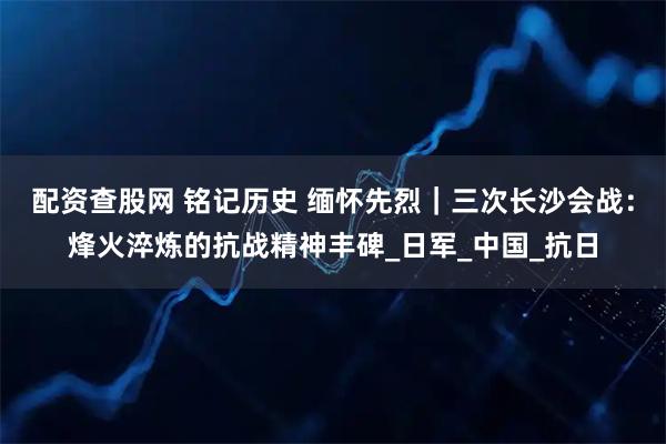 配资查股网 铭记历史 缅怀先烈｜三次长沙会战：烽火淬炼的抗战精神丰碑_日军_中国_抗日