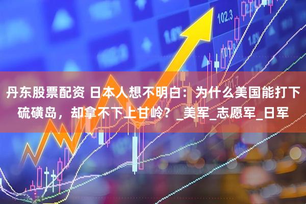 丹东股票配资 日本人想不明白：为什么美国能打下硫磺岛，却拿不下上甘岭？_美军_志愿军_日军