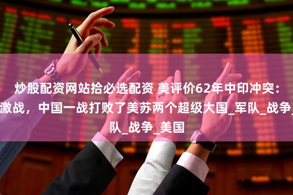炒股配资网站拾必选配资 美评价62年中印冲突：32天激战，中国一战打败了美苏两个超级大国_军队_战争_美国