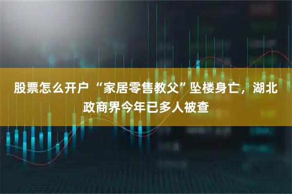 股票怎么开户 “家居零售教父”坠楼身亡，湖北政商界今年已多人被查