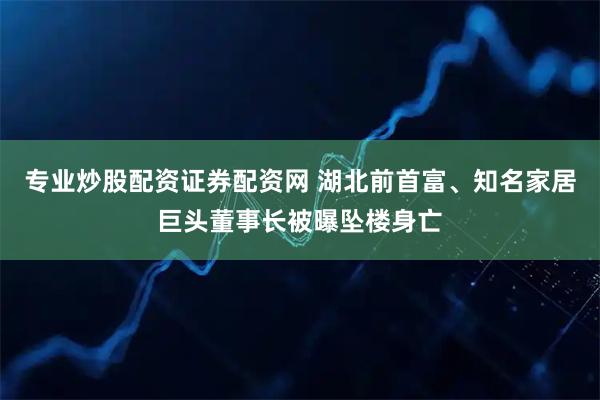 专业炒股配资证券配资网 湖北前首富、知名家居巨头董事长被曝坠楼身亡