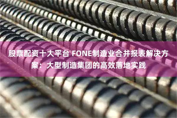 股票配资十大平台 FONE制造业合并报表解决方案：大型制造集团的高效落地实践